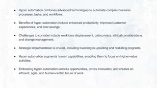 ● Hyper automation combines advanced technologies to automate complex business
processes, tasks, and workflows.
● Benefits of hyper automation include enhanced productivity, improved customer
experiences, and cost savings.
● Challenges to consider include workforce displacement, data privacy, ethical considerations,
and change management.
● Strategic implementation is crucial, including investing in upskilling and reskilling programs.
● Hyper automation augments human capabilities, enabling them to focus on higher-value
activities.
● Embracing hyper automation unlocks opportunities, drives innovation, and creates an
efficient, agile, and human-centric future of work.
 