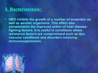 5. Bacteriostasis:   HBO inhibits the growth of a number of anaerobic as well as aerobic organisms. This effect also complements the improved action of host disease-fighting factors. It is useful in conditions where resistance factors are compromised such as dys-vascular conditions and disorders involving immunosuppression. 