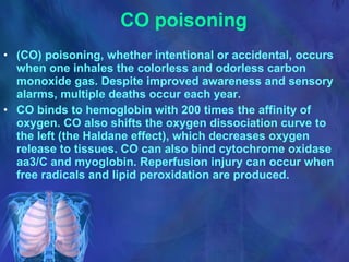 CO poisoning (CO) poisoning, whether intentional or accidental, occurs when one inhales the colorless and odorless carbon monoxide gas. Despite improved awareness and sensory alarms, multiple deaths occur each year.  CO binds to hemoglobin with 200 times the affinity of oxygen. CO also shifts the oxygen dissociation curve to the left (the Haldane effect), which decreases oxygen release to tissues. CO can also bind cytochrome oxidase aa3/C and myoglobin. Reperfusion injury can occur when free radicals and lipid peroxidation are produced. 