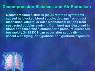 Decompression Sickness and Air Embolism Decompression sickness  (DCS) refers to symptoms caused by blocked blood supply, damage from direct mechanical effects, or later biochemical actions from suspected bubbles evolving from inert gas dissolved in blood or tissues when atmospheric pressure decreases too rapidly.24,25 DCS can occur after scuba diving, ascent with flying, or hypobaric or hyperbaric exposure . 