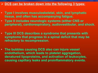 DCS can be broken down into the following 3 types: Type I involves musculoskeletal, skin, and lymphatic tissue, and often has accompanying fatigue.  Type II includes neurologic systems (either CNS or peripheral), cardiorespiratory, audiovestibular, and shock. Type III DCS describes a syndrome that presents with symptoms that progress to a spinal deficit that may be refractory to recompression. The bubbles causing DCS also can injure vessel endothelium, which leads to platelet aggregation, denatured lipoproteins, and activation of leukocytes, causing capillary leaks and proinflammatory events.  
