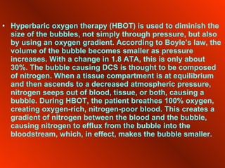 Hyperbaric oxygen therapy (HBOT) is used to diminish the size of the bubbles, not simply through pressure, but also by using an oxygen gradient. According to Boyle’s law, the volume of the bubble becomes smaller as pressure increases. With a change in 1.8 ATA, this is only about 30%. The bubble causing DCS is thought to be composed of nitrogen. When a tissue compartment is at equilibrium and then ascends to a decreased atmospheric pressure, nitrogen seeps out of blood, tissue, or both, causing a bubble. During HBOT, the patient breathes 100% oxygen, creating oxygen-rich, nitrogen-poor blood. This creates a gradient of nitrogen between the blood and the bubble, causing nitrogen to efflux from the bubble into the bloodstream, which, in effect, makes the bubble smaller. 
