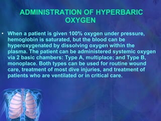 ADMINISTRATION OF HYPERBARIC OXYGEN   When a patient is given 100% oxygen under pressure, hemoglobin is saturated, but the blood can be hyperoxygenated by dissolving oxygen within the plasma. The patient can be administered systemic oxygen via 2 basic chambers: Type A, multiplace; and Type B, monoplace. Both types can be used for routine wound care, treatment of most dive injuries, and treatment of patients who are ventilated or in critical care. 