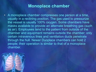 Monoplace chamber   A monoplace chamber compresses one person at a time, usually in a reclining position. The gas used to pressurize the vessel is usually 100% oxygen. Some chambers have masks available to provide an alternate breathing gas (such as air). Employees tend to the patient from outside of the chamber and equipment remains outside the chamber; only certain intravenous lines and ventilation ducts penetrate through the hull. Newer Duoplace chambers can hold 2 people; their operation is similar to that of a monoplace chamber. 