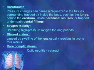 Barotrauma: Pressure changes can cause a "squeeze" in the tissues surrounding trapped air inside the body, such as the  lungs , behind the  eardrum , inside  paranasal sinuses , or trapped underneath  dental fillings .  oxygen toxicity :   Breathing high-pressure oxygen for long periods.  Blurred vision:  caused by swelling of the  lens ,usually resolves in two to four weeks. Rare complications: Optic neuritis - cataract 