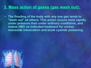 3. Mass action of gases (gas wash out):   The flooding of the body with any one gas tends to "wash out" all others. This action occurs more rapidly under pressure than under ordinary conditions, and makes HBO an indicated treatment for carbon monoxide intoxication and acute cyanide poisoning. 