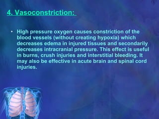 4. Vasoconstriction:  High pressure oxygen causes constriction of the blood vessels (without creating hypoxia) which decreases edema in injured tissues and secondarily decreases intracranial pressure. This effect is useful in burns, crush injuries and interstitial bleeding. It may also be effective in acute brain and spinal cord injuries. 