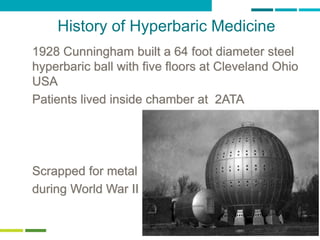 11
History of Hyperbaric Medicine
1928 Cunningham built a 64 foot diameter steel
hyperbaric ball with five floors at Cleveland Ohio
USA
Patients lived inside chamber at 2ATA
Scrapped for metal
during World War II
 