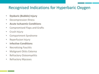 20
Recognised Indications for Hyperbaric Oxygen
• Dysbaric (Bubble) Injury
• Decompression Illness
• Acute Ischaemic Conditions
• Compromised Flaps and Grafts
• Crush Injury
• Compartment Syndrome
• Reperfusion Injury
• Infective Conditions
• Necrotising Fasciitis
• Malignant Otitis Externa
• Refractory Osteomyelitis
• Refractory Mycoses
 