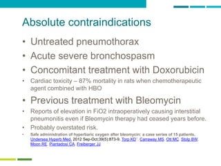 22
Absolute contraindications
• Untreated pneumothorax
• Acute severe bronchospasm
• Concomitant treatment with Doxorubicin
• Cardiac toxicity – 87% mortality in rats when chemotherapeutic
agent combined with HBO
• Previous treatment with Bleomycin
• Reports of elevation in FiO2 intraoperatively causing interstitial
pneumonitis even if Bleomycin therapy had ceased years before.
• Probably overstated risk.
• Safe administration of hyperbaric oxygen after bleomycin: a case series of 15 patients.
Undersea Hyperb Med. 2012 Sep-Oct;39(5):873-9. Torp KD1, Carraway MS, Ott MC, Stolp BW,
Moon RE, Piantadosi CA, Freiberger JJ.
 