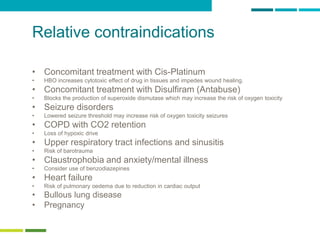 23
Relative contraindications
• Concomitant treatment with Cis-Platinum
• HBO increases cytotoxic effect of drug in tissues and impedes wound healing.
• Concomitant treatment with Disulfiram (Antabuse)
• Blocks the production of superoxide dismutase which may increase the risk of oxygen toxicity
• Seizure disorders
• Lowered seizure threshold may increase risk of oxygen toxicity seizures
• COPD with CO2 retention
• Loss of hypoxic drive
• Upper respiratory tract infections and sinusitis
• Risk of barotrauma
• Claustrophobia and anxiety/mental illness
• Consider use of benzodiazepines
• Heart failure
• Risk of pulmonary oedema due to reduction in cardiac output
• Bullous lung disease
• Pregnancy
 
