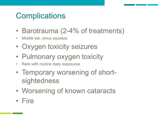 24
Complications
• Barotrauma (2-4% of treatments)
• Middle ear, sinus squeeze
• Oxygen toxicity seizures
• Pulmonary oxygen toxicity
• Rare with routine daily exposures
• Temporary worsening of short-
sightedness
• Worsening of known cataracts
• Fire
 