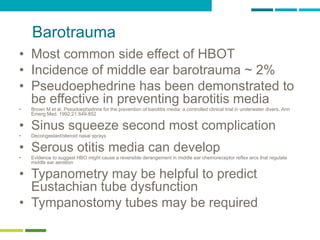 25
Barotrauma
• Most common side effect of HBOT
• Incidence of middle ear barotrauma ~ 2%
• Pseudoephedrine has been demonstrated to
be effective in preventing barotitis media
• Brown M et al. Pseudoephedrine for the prevention of barotitis media: a controlled clinical trial in underwater divers. Ann
Emerg Med. 1992;21:849-852
• Sinus squeeze second most complication
• Decongestant/steroid nasal sprays
• Serous otitis media can develop
• Evidence to suggest HBO might cause a reversible derangement in middle ear chemoreceptor reflex arcs that regulate
middle ear aeration
• Typanometry may be helpful to predict
Eustachian tube dysfunction
• Tympanostomy tubes may be required
 