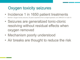 26
Oxygen toxicity seizures
• Incidence 1 in 1650 patient treatments
• Banham. Oxygen toxicity seizures: 20 years' experience from a single hyperbaric unit. DHM 2011;41:202-10
• Seizures are generalized tonic-clonic
resolving without residual effects when
oxygen removed
• Mechanism poorly understood
• Air breaks are thought to reduce the risk
 