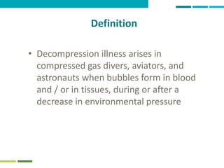 41
Definition
• Decompression illness arises in
compressed gas divers, aviators, and
astronauts when bubbles form in blood
and / or in tissues, during or after a
decrease in environmental pressure
 