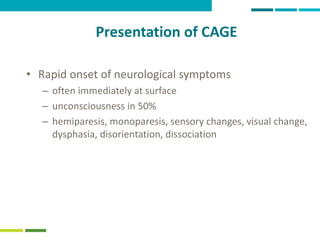49
Presentation of CAGE
• Rapid onset of neurological symptoms
– often immediately at surface
– unconsciousness in 50%
– hemiparesis, monoparesis, sensory changes, visual change,
dysphasia, disorientation, dissociation
 