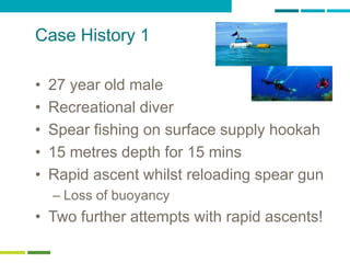 58
Case History 1
• 27 year old male
• Recreational diver
• Spear fishing on surface supply hookah
• 15 metres depth for 15 mins
• Rapid ascent whilst reloading spear gun
– Loss of buoyancy
• Two further attempts with rapid ascents!
 