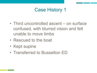 60
Case History 1
• Third uncontrolled ascent – on surface
confused, with blurred vision and felt
unable to move limbs
• Rescued to the boat
• Kept supine
• Transferred to Busselton ED
 