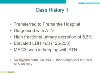 63
Case History 1
• Transferred to Fremantle Hospital
• Diagnosed with ATN
• High fractional urinary excretion of 5.5%
• Elevated LDH 468 (125-250)
• MAG3 scan in keeping with ATN
• No myglobinuria, CK 893 – Rhabdomyolysis induced
ATN unlikely
 