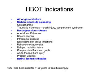 HBOT Indications Air or gas embolism Carbon monoxide poisoning Gas gangrene Traumatic ischemias – crush injury, compartment syndrome Decompression sickness Arterial insufficiencies Severe anemia Intracranial abscess Necrotizing soft tissue infections Refractory osteomyelitis Delayed radiation injury Compromised flaps and grafts Acute thermal burn injury Problem wounds Retinal ischemic disease HBOT has been used for >100 years to treat brain injury 