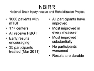NBIRR National Brain Injury rescue and Rehabilitation Project 1000 patients with mTBI 17+ centers All receive HBOT Early results encouraging 35 participants treated (Mar 2011) All participants have improved Most improved in every measure  Most improved substantially No participants worsened Results are durable 