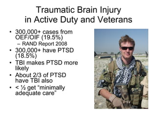 Traumatic Brain Injury in Active Duty and Veterans 300,000+ cases from OEF/OIF (19.5%) RAND Report 2008 300,000+ have PTSD (18.5%) TBI makes PTSD more likely About 2/3 of PTSD have TBI also < ½ get “minimally adequate care” 