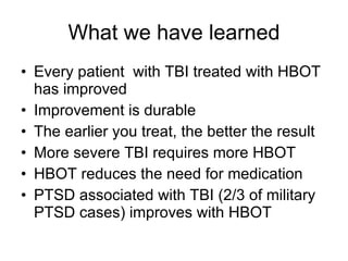 What we have learned Every patient  with TBI treated with HBOT has improved Improvement is durable The earlier you treat, the better the result More severe TBI requires more HBOT HBOT reduces the need for medication PTSD associated with TBI (2/3 of military PTSD cases) improves with HBOT 