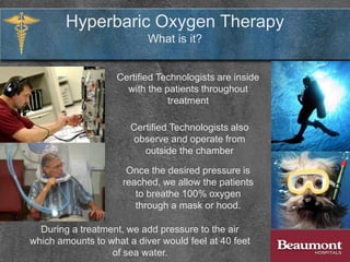 The air we breathe is composed of 21% oxygen and 79%
nitrogen. During treatment, patients breathe 100% oxygen.
Due to atmospheric pressure, our bodies are
constantly subjected to approximately 14.7
pounds per square inch.
Hyperbaric Oxygen Therapy
What is it?
Science has discovered that breathing pure
oxygen under pressure can help certain
wounds to heal.
 
