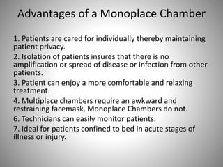 Advantages of a Monoplace Chamber
1. Patients are cared for individually thereby maintaining
patient privacy.
2. Isolation of patients insures that there is no
amplification or spread of disease or infection from other
patients.
3. Patient can enjoy a more comfortable and relaxing
treatment.
4. Multiplace chambers require an awkward and
restraining facemask, Monoplace Chambers do not.
6. Technicians can easily monitor patients.
7. Ideal for patients confined to bed in acute stages of
illness or injury.
 