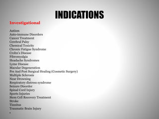 INDICATIONS
Investigational
Autism
Auto-immune Disorders
Cancer Treatment
Cerebral Palsy
Chemical Toxicity
Chronic Fatigue Syndrome
Crohn’s Disease
Fibromyalgia
Headache Syndromes
Lyme Disease
Macular Degeneration
Pre And Post Surgical Healing (Cosmetic Surgery)
Multiple Sclerosis
Near Drowning
Respiratory distress syndrome
Seizure Disorder
Spinal Cord Injury
Sports Injuries
Stem Cell Recovery Treatment
Stroke
Tinnitus
Traumatic Brain Injury
•
 