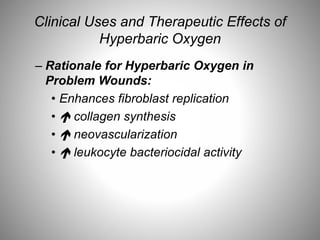 Clinical Uses and Therapeutic Effects of
Hyperbaric Oxygen
– Rationale for Hyperbaric Oxygen in
Problem Wounds:
• Enhances fibroblast replication
•  collagen synthesis
•  neovascularization
•  leukocyte bacteriocidal activity
 