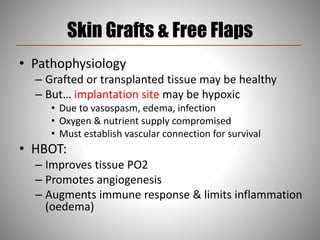 Skin Grafts & Free Flaps
• Pathophysiology
– Grafted or transplanted tissue may be healthy
– But… implantation site may be hypoxic
• Due to vasospasm, edema, infection
• Oxygen & nutrient supply compromised
• Must establish vascular connection for survival
• HBOT:
– Improves tissue PO2
– Promotes angiogenesis
– Augments immune response & limits inflammation
(oedema)
 