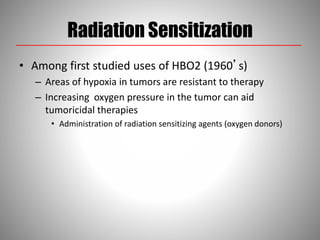 Radiation Sensitization
• Among first studied uses of HBO2 (1960’s)
– Areas of hypoxia in tumors are resistant to therapy
– Increasing oxygen pressure in the tumor can aid
tumoricidal therapies
• Administration of radiation sensitizing agents (oxygen donors)
 