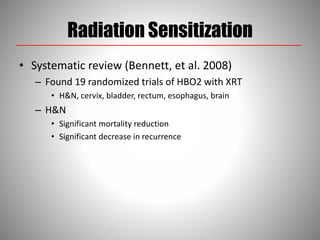 Radiation Sensitization
• Systematic review (Bennett, et al. 2008)
– Found 19 randomized trials of HBO2 with XRT
• H&N, cervix, bladder, rectum, esophagus, brain
– H&N
• Significant mortality reduction
• Significant decrease in recurrence
 