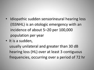 • Idiopathic sudden sensorineural hearing loss
(ISSNHL) is an otologic emergency with an
incidence of about 5–20 per 100,000
population per year
• It is a sudden,
usually unilateral and greater than 30 dB
hearing loss (HL) over at least 3 contiguous
frequencies, occurring over a period of 72 hr
 