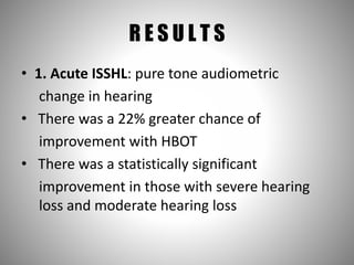 R E S U L T S
• 1. Acute ISSHL: pure tone audiometric
change in hearing
• There was a 22% greater chance of
improvement with HBOT
• There was a statistically significant
improvement in those with severe hearing
loss and moderate hearing loss
 