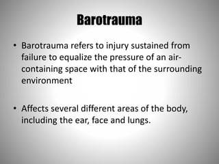 Barotrauma
• Barotrauma refers to injury sustained from
failure to equalize the pressure of an air-
containing space with that of the surrounding
environment
• Affects several different areas of the body,
including the ear, face and lungs.
 