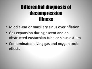 Differential diagnosis of
decompression
illness
• Middle-ear or maxillary sinus overinflation
• Gas expansion during ascent and an
obstructed eustachian tube or sinus ostium
• Contaminated diving gas and oxygen toxic
effects
 