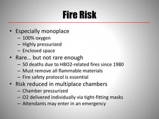 Fire Risk
• Especially monoplace
– 100% oxygen
– Highly pressurized
– Enclosed space
• Rare… but not rare enough
– 50 deaths due to HBO2-related fires since 1980
– Must remove all flammable materials
– Fire safety protocol is essential
• Risk reduced in multiplace chambers
– Chamber pressurized
– O2 delivered individually via tight-fitting masks
– Attendants may enter in an emergency
 