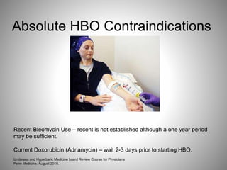 Absolute HBO Contraindications
Recent Bleomycin Use – recent is not established although a one year period
may be sufficient.
Current Doxorubicin (Adriamycin) – wait 2-3 days prior to starting HBO.
Undersea and Hyperbaric Medicine board Review Course for Physicians
Penn Medicine. August 2010.
 