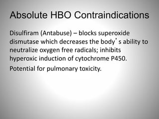Absolute HBO Contraindications
Disulfiram (Antabuse) – blocks superoxide
dismutase which decreases the body’s ability to
neutralize oxygen free radicals; inhibits
hyperoxic induction of cytochrome P450.
Potential for pulmonary toxicity.
 
