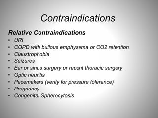 Contraindications
Relative Contraindications
• URI
• COPD with bullous emphysema or CO2 retention
• Claustrophobia
• Seizures
• Ear or sinus surgery or recent thoracic surgery
• Optic neuritis
• Pacemakers (verify for pressure tolerance)
• Pregnancy
• Congenital Spherocytosis
 