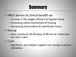 Summary
• HBO2 derives its clinical benefit via
– Increase in the oxygen delivery to hypoxic tissue
– Promoting native mechanisms of healing
– Decreasing tissue edema & reperfusion injury
• Dosing
– Most commonly 30-40 dives of 90 min at 2.4atm but
less than 3 atm
• Costs
– Significant, yet analyses support cost savings in proven
indications
 