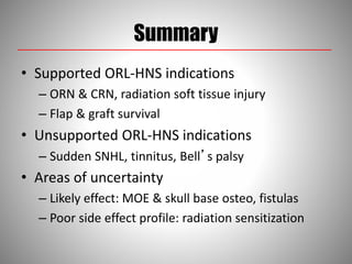 Summary
• Supported ORL-HNS indications
– ORN & CRN, radiation soft tissue injury
– Flap & graft survival
• Unsupported ORL-HNS indications
– Sudden SNHL, tinnitus, Bell’s palsy
• Areas of uncertainty
– Likely effect: MOE & skull base osteo, fistulas
– Poor side effect profile: radiation sensitization
 