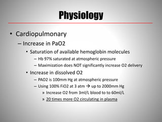 Physiology
• Cardiopulmonary
– Increase in PaO2
• Saturation of available hemoglobin molecules
– Hb 97% saturated at atmospheric pressure
– Maximization does NOT significantly increase O2 delivery
• Increase in dissolved O2
– PAO2 is 100mm Hg at atmospheric pressure
– Using 100% FiO2 at 3 atm  up to 2000mm Hg
» Increase O2 from 3ml/L blood to to 60ml/L
» 20 times more O2 circulating in plasma
 