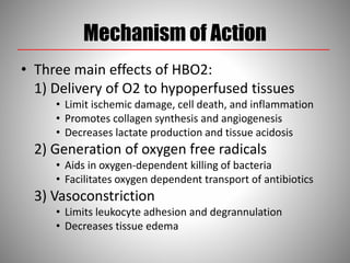 Mechanism of Action
• Three main effects of HBO2:
1) Delivery of O2 to hypoperfused tissues
• Limit ischemic damage, cell death, and inflammation
• Promotes collagen synthesis and angiogenesis
• Decreases lactate production and tissue acidosis
2) Generation of oxygen free radicals
• Aids in oxygen-dependent killing of bacteria
• Facilitates oxygen dependent transport of antibiotics
3) Vasoconstriction
• Limits leukocyte adhesion and degrannulation
• Decreases tissue edema
 