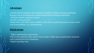 Advantages
constant patient attendance and evaluation is useful in treating evolving neurological
diseases such as decompression sickness and cerebral arterial gas embolism)
•Multiple patients treated per session.
•Greater working pressure.
•Reduced fire risk •More room available, which allows medical personnel to enter to deal
with acute problems, e.g., pneumothorax
Disadvantage
•Higher capitalization requirements.
•risk of cross infection when used to treat wounds • Major space requirements; basement
and/or ground floor level limitations.
•Higher operating costs.
 
