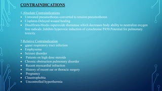 CONTRAINDICATIONS
1.Absolute Contraindications
 Untreated pneumothorax-converted to tension pneumothorax
 Cisplatin-Delayed wound healing
 Disulfiram-blocks superoxide dismutase which decreases body ability to neutralize oxygen
free radicals ;Inhibits hyperoxic induction of cytochrome P450.Potential for pulmonary
toxicity.
2.Relative Contraindication
 upper respiratory tract infection
 Emphysema
 Seizure disorder
 Patients on high dose steroids
 Chronic obstruction pulmonary disorder
 Recent myocardial infraction
 History of recent ear or thoracic surgery
 Pregnancy
 Claustrophobia
 Uncontrolled hyperthermia
 