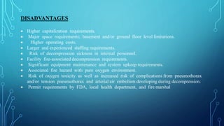 DISADVANTAGES
 Higher capitalization requirements.
 Major space requirements; basement and/or ground floor level limitations.
 Higher operating costs.
 Larger and experienced staffing requirements.
 Risk of decompression sickness in internal personnel.
 Facility fire-associated decompression requirements.
 Significant equipment maintenance and system upkeep requirements.
 Associated fire hazard with pure oxygen environment.
 Risk of oxygen toxicity as well as increased risk of complications from pneumothorax
and/or tension pneumothorax and arterial air embolism developing during decompression.
 Permit requirements by FDA, local health department, and fire marshal
 