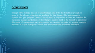 CONCLUSION
Though HBO therapy has lot of disadvantages and risks the benefits overweigh in
using it. But clearer evidences are available for few diseases like decompression
sickness and gas gangrene. Hence a lot of work is required to be done to establish the
indication, dosage and duration of the therapy. Doctors need to be trained to administer
this mode of management and more centres are required to make it a regular treatment
modality as it has synergistic effects with the conventional treatment modalities.
 